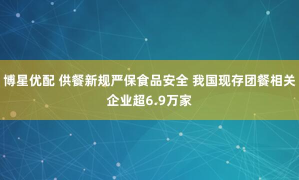 博星优配 供餐新规严保食品安全 我国现存团餐相关企业超6.9万家