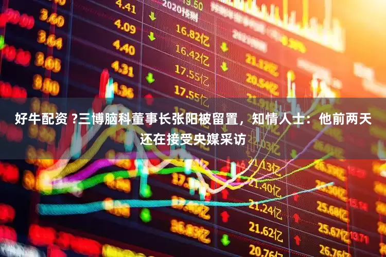 好牛配资 ?三博脑科董事长张阳被留置，知情人士：他前两天还在接受央媒采访