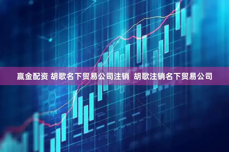 赢金配资 胡歌名下贸易公司注销  胡歌注销名下贸易公司