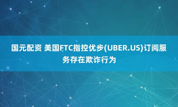 国元配资 美国FTC指控优步(UBER.US)订阅服务存在欺诈行为