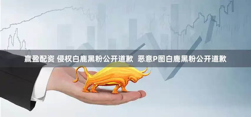 赢盈配资 侵权白鹿黑粉公开道歉  恶意P图白鹿黑粉公开道歉