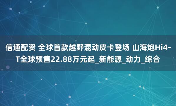 信通配资 全球首款越野混动皮卡登场 山海炮Hi4-T全球预售22.88万元起_新能源_动力_综合