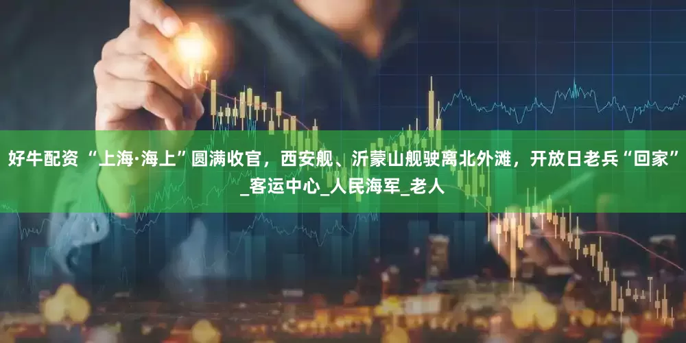 好牛配资 “上海·海上”圆满收官，西安舰、沂蒙山舰驶离北外滩，开放日老兵“回家”_客运中心_人民海军_老人