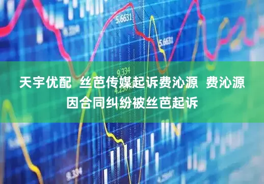 天宇优配  丝芭传媒起诉费沁源  费沁源因合同纠纷被丝芭起诉