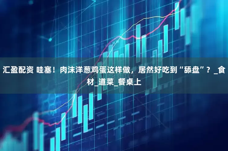汇盈配资 哇塞！肉沫洋葱鸡蛋这样做，居然好吃到“舔盘”？_食材_道菜_餐桌上