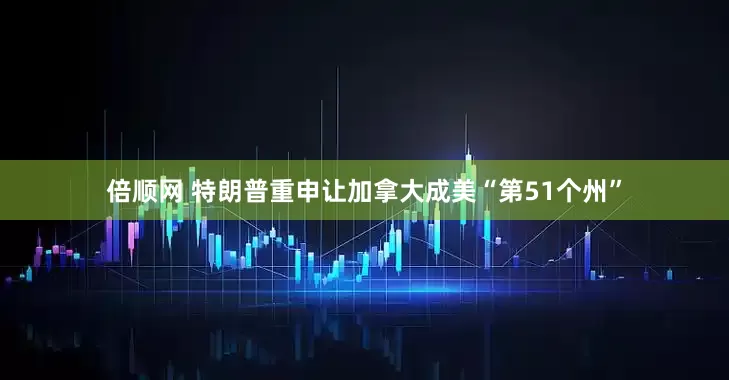 倍顺网 特朗普重申让加拿大成美“第51个州”