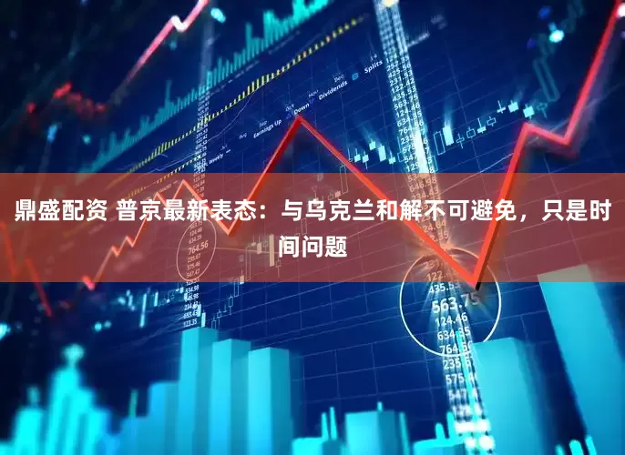 鼎盛配资 普京最新表态：与乌克兰和解不可避免，只是时间问题