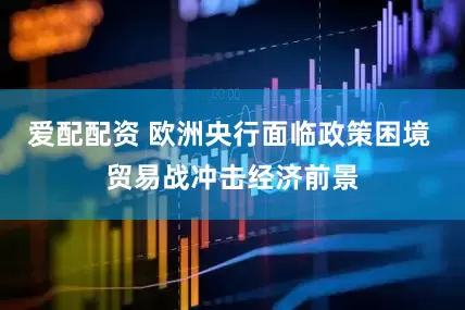 爱配配资 欧洲央行面临政策困境 贸易战冲击经济前景