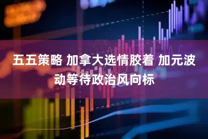五五策略 加拿大选情胶着 加元波动等待政治风向标