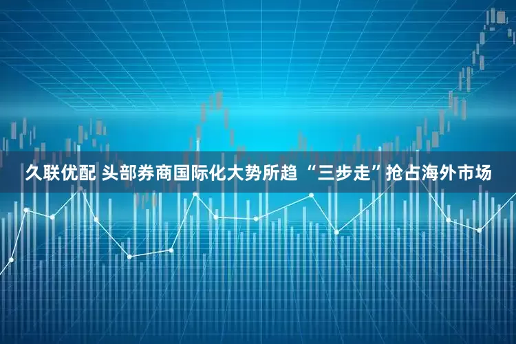 久联优配 头部券商国际化大势所趋 “三步走”抢占海外市场