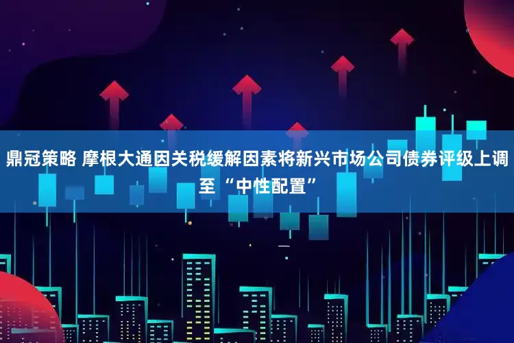 鼎冠策略 摩根大通因关税缓解因素将新兴市场公司债券评级上调至 “中性配置”