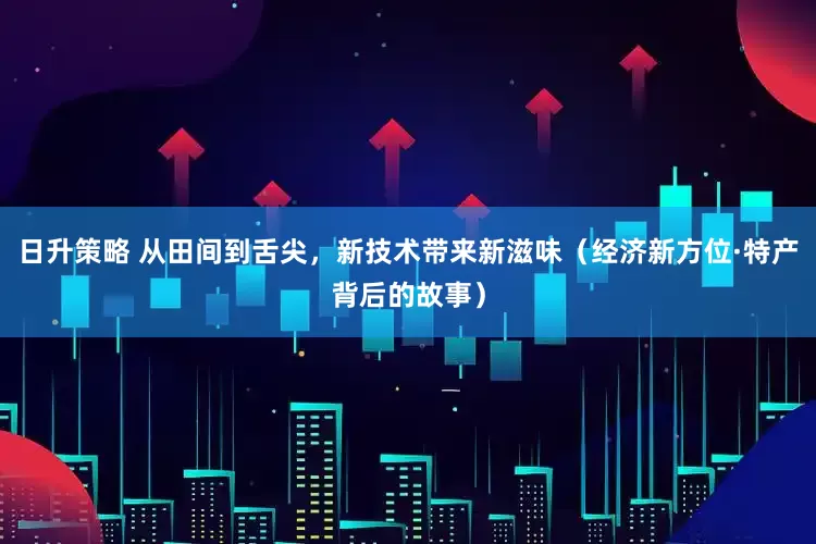 日升策略 从田间到舌尖，新技术带来新滋味（经济新方位·特产背后的故事）