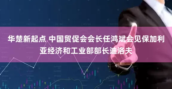 华楚新起点 中国贸促会会长任鸿斌会见保加利亚经济和工业部部长迪洛夫