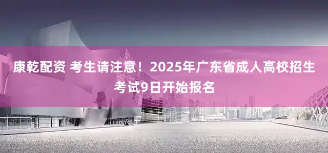 康乾配资 考生请注意！2025年广东省成人高校招生考试9日开始报名