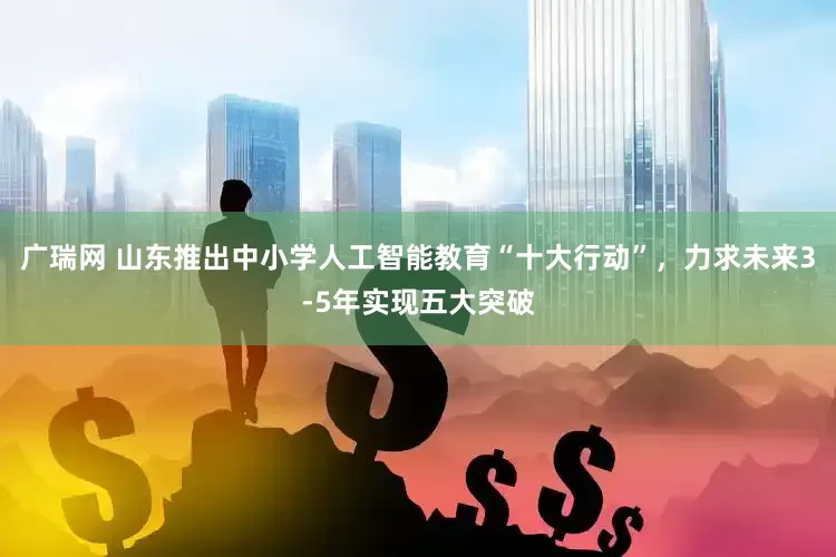 广瑞网 山东推出中小学人工智能教育“十大行动”，力求未来3-5年实现五大突破
