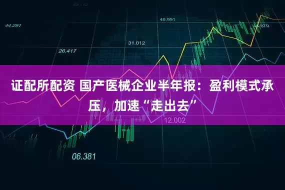 证配所配资 国产医械企业半年报：盈利模式承压，加速“走出去”