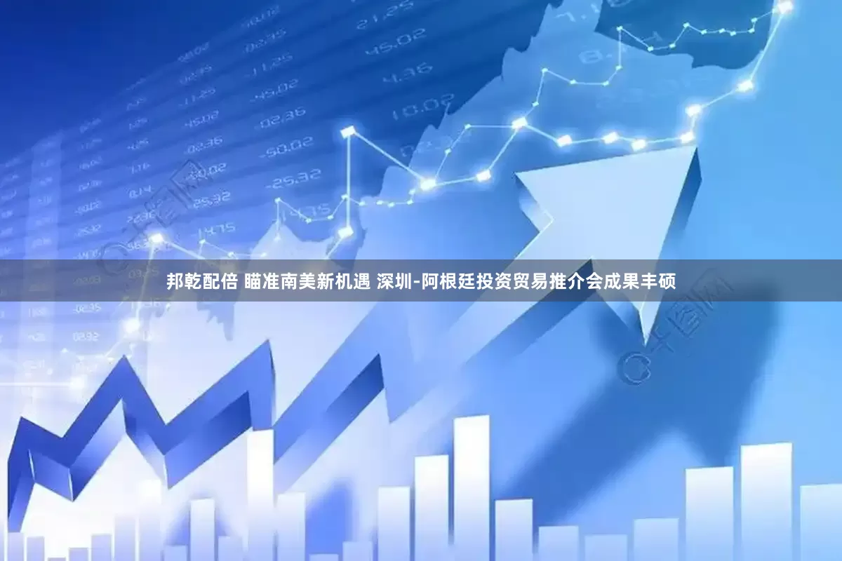 邦乾配倍 瞄准南美新机遇 深圳-阿根廷投资贸易推介会成果丰硕