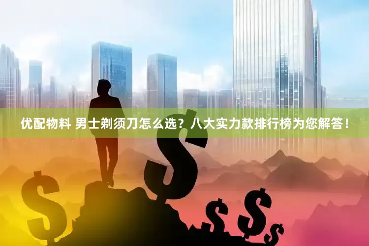 优配物料 男士剃须刀怎么选？八大实力款排行榜为您解答！
