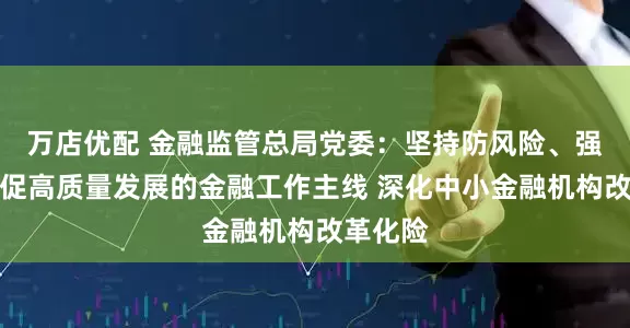 万店优配 金融监管总局党委：坚持防风险、强监管、促高质量发展的金融工作主线 深化中小金融机构改革化险
