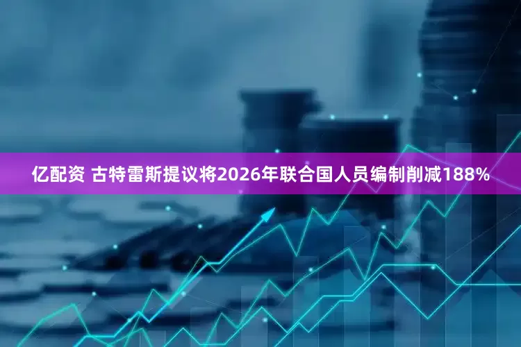 亿配资 古特雷斯提议将2026年联合国人员编制削减188%