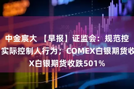 中金宸大 【早报】证监会：规范控股股东、实际控制人行为；COMEX白银期货收跌501%